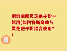 斯奇康跟灵芝孢子粉一起用(如何将斯奇康与灵芝孢子粉结合使用？)