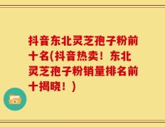 抖音东北灵芝孢子粉前十名(抖音热卖！东北灵芝孢子粉销量排名前十揭晓！)