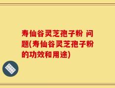寿仙谷灵芝孢子粉 问题(寿仙谷灵芝孢子粉的功效和用途)