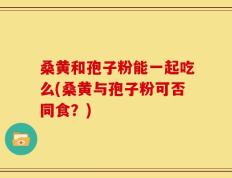 桑黄和孢子粉能一起吃么(桑黄与孢子粉可否同食？)