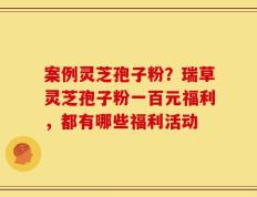 案例灵芝孢子粉？瑞草灵芝孢子粉一百元福利，都有哪些福利活动