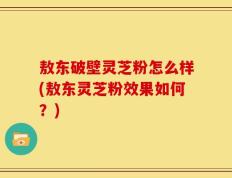 敖东破壁灵芝粉怎么样(敖东灵芝粉效果如何？)