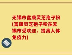 无锡市富康灵芝孢子粉(富康灵芝孢子粉在无锡市受欢迎，提高人体免疫力)