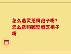 怎么选灵芝粉孢子粉？怎么选购破壁灵芝袍子粉