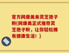 官方网康美来灵芝孢子粉(网康美正式推荐灵芝孢子粉，让你轻松拥有健康生活！)
