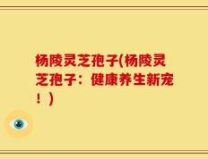 杨陵灵芝孢子(杨陵灵芝孢子：健康养生新宠！)