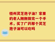 梧州灵芝孢子油？家里的老人刚刚做完一个手术，买了广药那个灵芝孢子油可以吃吗