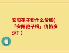 安阳孢子粉什么价钱(「安阳孢子粉」价格多少？)