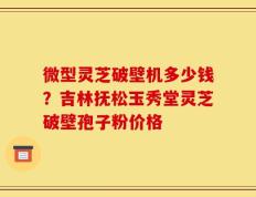 微型灵芝破壁机多少钱？吉林抚松玉秀堂灵芝破壁孢子粉价格