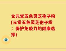 文元堂五色灵芝孢子粉(元堂五色灵芝孢子粉：保护免疫力的健康选择)