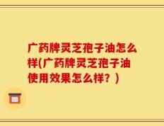 广药牌灵芝孢子油怎么样(广药牌灵芝孢子油使用效果怎么样？)