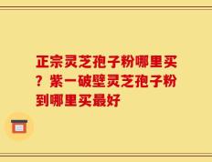 正宗灵芝孢子粉哪里买？紫一破壁灵芝孢子粉到哪里买最好