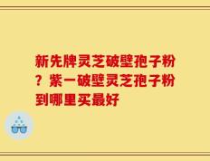 新先牌灵芝破壁孢子粉？紫一破壁灵芝孢子粉到哪里买最好