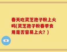 春天吃灵芝孢子粉上火吗(灵芝孢子粉春季食用是否容易上火？)