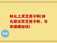 林允上灵芝孢子粉(林允尝试灵芝孢子粉，分享健康秘诀)