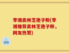 李湘卖林芝孢子粉(李湘推荐卖林芝孢子粉，网友热赞)