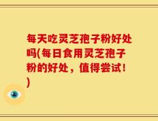 每天吃灵芝孢子粉好处吗(每日食用灵芝孢子粉的好处，值得尝试！)
