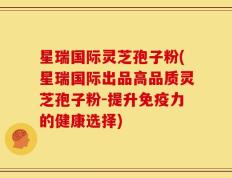 星瑞国际灵芝孢子粉(星瑞国际出品高品质灵芝孢子粉-提升免疫力的健康选择)