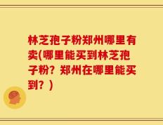 林芝孢子粉郑州哪里有卖(哪里能买到林芝孢子粉？郑州在哪里能买到？)
