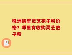 株洲破壁灵芝孢子粉价格？哪里有收购灵芝孢子粉