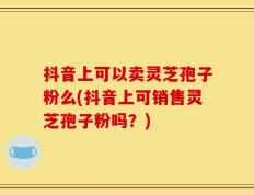 抖音上可以卖灵芝孢子粉么(抖音上可销售灵芝孢子粉吗？)