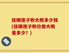 抚顺孢子粉大概多少钱(抚顺孢子粉价格大概是多少？)
