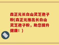 森正元长白山灵芝孢子粉(森正元推出长白山灵芝孢子粉，助您提升健康！)