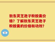 敖东灵芝孢子粉胶囊价格？了解敖东灵芝孢子粉胶囊的价格和功效？