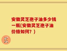 安徽灵芝孢子油多少钱一瓶(安徽灵芝孢子油价格如何？)