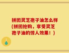 拼团灵芝孢子油怎么样(拼团抢购，享受灵芝孢子油的惊人效果！)