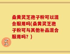 桑黄灵芝孢子粉可以混合服用吗(桑黄灵芝孢子粉可与其他补品混合服用吗？)