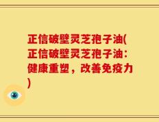 正信破壁灵芝孢子油(正信破壁灵芝孢子油：健康重塑，改善免疫力)