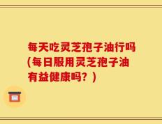 每天吃灵芝孢子油行吗(每日服用灵芝孢子油有益健康吗？)