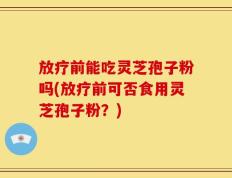 放疗前能吃灵芝孢子粉吗(放疗前可否食用灵芝孢子粉？)