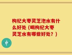 枸杞大枣灵芝泡水有什么好处 (喝枸杞大枣灵芝水有哪些好处？)