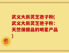武义大辰灵芝孢子粉(武义大辰灵芝孢子粉：天然保健品的明星产品)