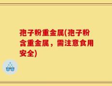 孢子粉重金属(孢子粉含重金属，需注意食用安全)