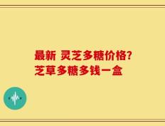 最新 灵芝多糖价格？芝草多糖多钱一盒
