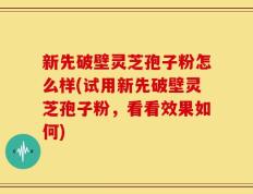 新先破壁灵芝孢子粉怎么样(试用新先破壁灵芝孢子粉，看看效果如何)