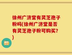 徐州广济堂有灵芝孢子粉吗(徐州广济堂是否有灵芝孢子粉可购买？)