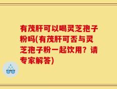 有茂肝可以喝灵芝孢子粉吗(有茂肝可否与灵芝孢子粉一起饮用？请专家解答)