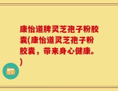 康怡道牌灵芝孢子粉胶囊(康怡道灵芝孢子粉胶囊，带来身心健康。)