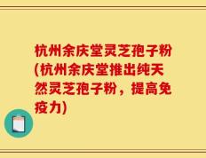 杭州余庆堂灵芝孢子粉(杭州余庆堂推出纯天然灵芝孢子粉，提高免疫力)