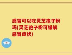 感冒可以吃灵芝孢子粉玛(灵芝孢子粉可缓解感冒症状)