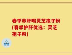 春季养肝喝灵芝孢子粉(春季护肝优选：灵芝孢子粉)