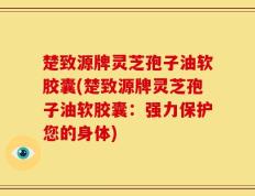 楚致源牌灵芝孢子油软胶囊(楚致源牌灵芝孢子油软胶囊：强力保护您的身体)