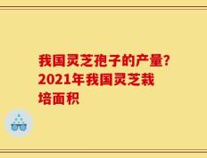 我国灵芝孢子的产量？2021年我国灵芝栽培面积
