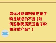 怎样才能识别灵芝孢子粉是破必的不是 (如何鉴别优质灵芝孢子粉和劣质产品？)