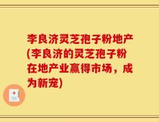 李良济灵芝孢子粉地产(李良济的灵芝孢子粉在地产业赢得市场，成为新宠)