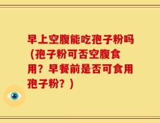 早上空腹能吃孢子粉吗 (孢子粉可否空腹食用？早餐前是否可食用孢子粉？)